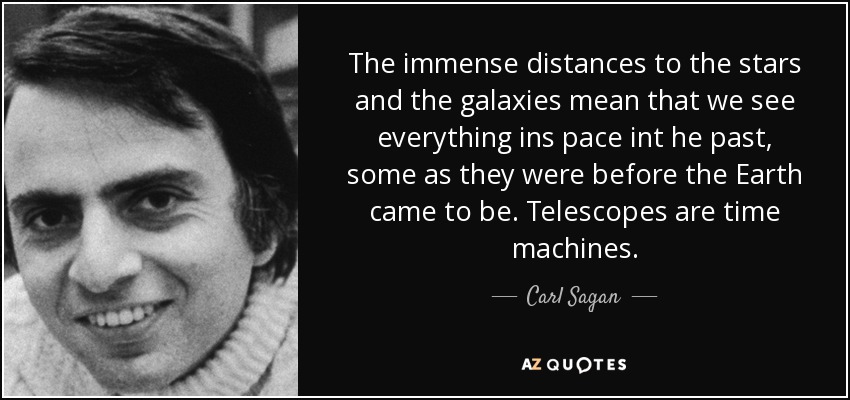 The immense distances to the stars and the galaxies mean that we see everything ins pace int he past, some as they were before the Earth came to be. Telescopes are time machines. - Carl Sagan