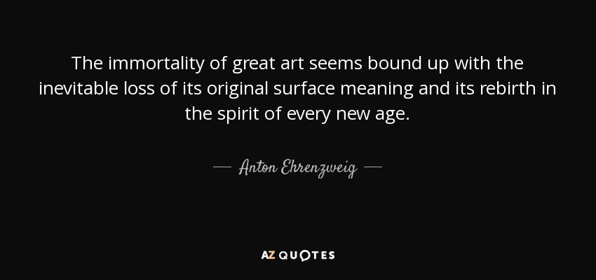 The immortality of great art seems bound up with the inevitable loss of its original surface meaning and its rebirth in the spirit of every new age. - Anton Ehrenzweig