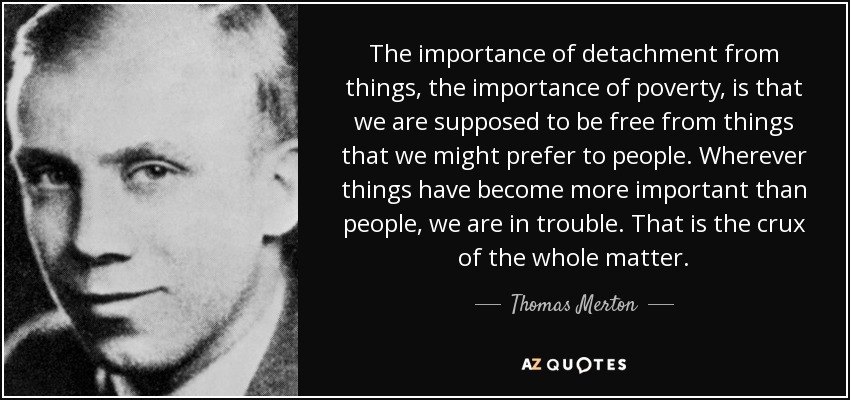 The importance of detachment from things, the importance of poverty, is that we are supposed to be free from things that we might prefer to people. Wherever things have become more important than people, we are in trouble. That is the crux of the whole matter. - Thomas Merton