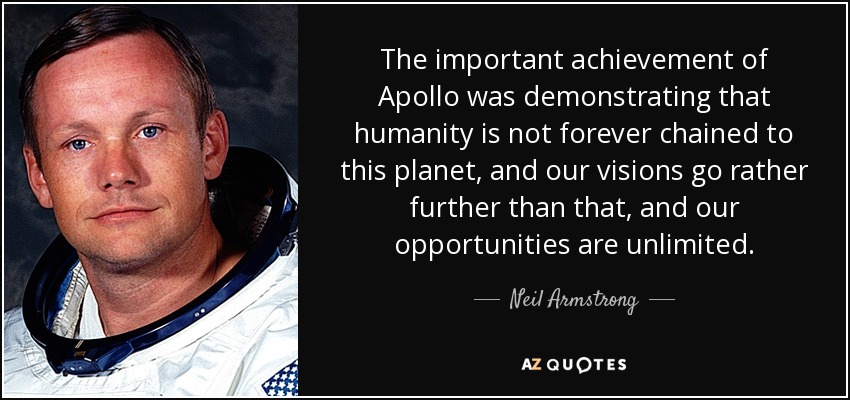 The important achievement of Apollo was demonstrating that humanity is not forever chained to this planet, and our visions go rather further than that, and our opportunities are unlimited. - Neil Armstrong