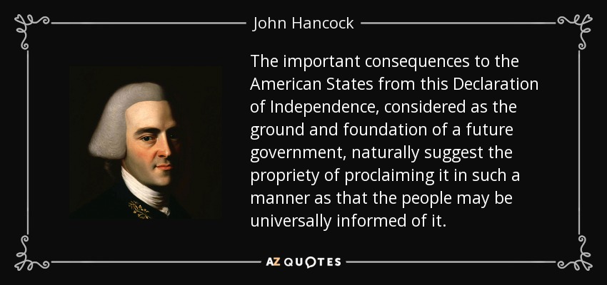 The important consequences to the American States from this Declaration of Independence, considered as the ground and foundation of a future government, naturally suggest the propriety of proclaiming it in such a manner as that the people may be universally informed of it. - John Hancock