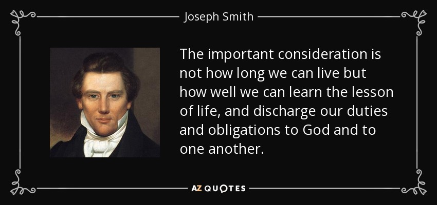 The important consideration is not how long we can live but how well we can learn the lesson of life, and discharge our duties and obligations to God and to one another. - Joseph Smith, Jr.