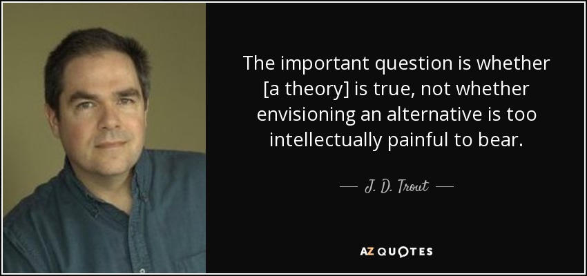 The important question is whether [a theory] is true, not whether envisioning an alternative is too intellectually painful to bear. - J. D. Trout