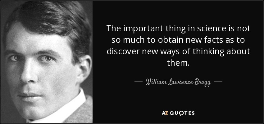 The important thing in science is not so much to obtain new facts as to discover new ways of thinking about them. - William Lawrence Bragg