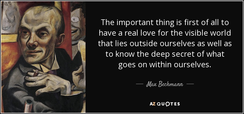 The important thing is first of all to have a real love for the visible world that lies outside ourselves as well as to know the deep secret of what goes on within ourselves. - Max Beckmann