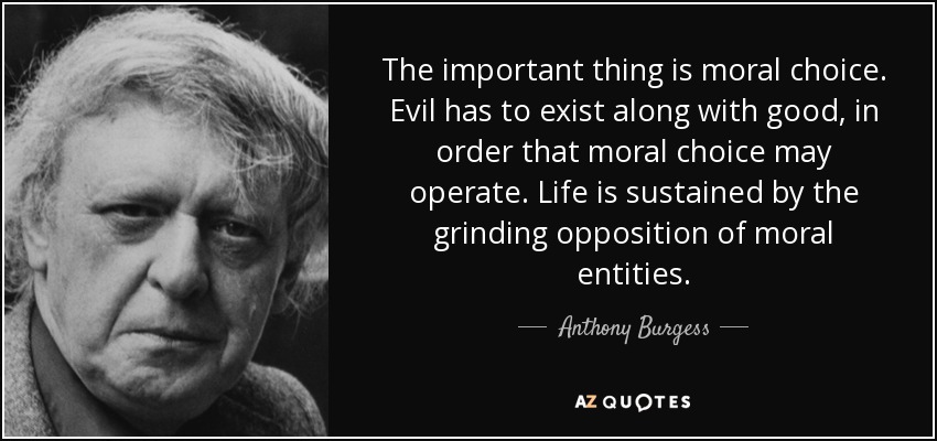 The important thing is moral choice. Evil has to exist along with good, in order that moral choice may operate. Life is sustained by the grinding opposition of moral entities. - Anthony Burgess