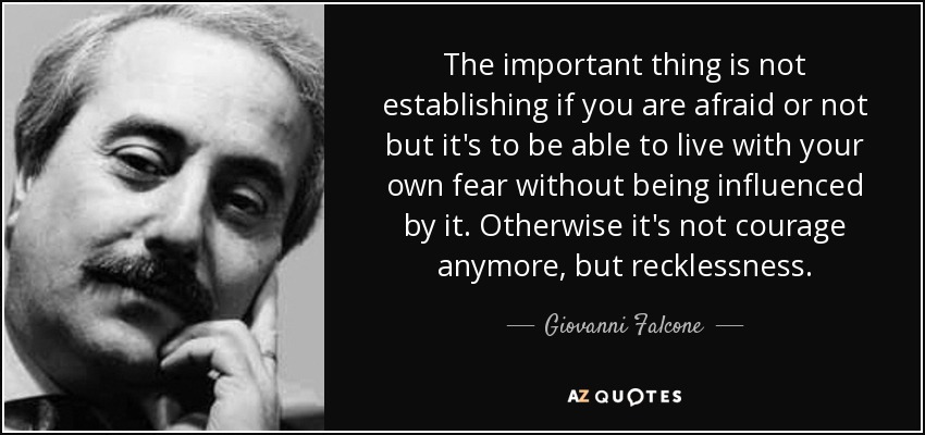 The important thing is not establishing if you are afraid or not but it's to be able to live with your own fear without being influenced by it. Otherwise it's not courage anymore, but recklessness. - Giovanni Falcone