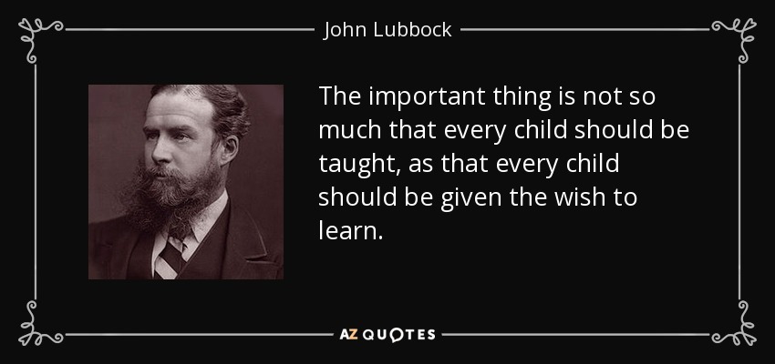 The important thing is not so much that every child should be taught, as that every child should be given the wish to learn. - John Lubbock