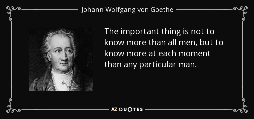 The important thing is not to know more than all men, but to know more at each moment than any particular man. - Johann Wolfgang von Goethe