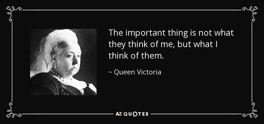 The important thing is not what they think of me, but what I think of them. - Queen Victoria
