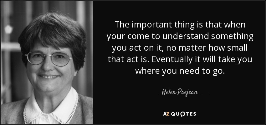 The important thing is that when your come to understand something you act on it, no matter how small that act is. Eventually it will take you where you need to go. - Helen Prejean