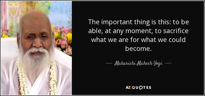 The important thing is this: to be able, at any moment, to sacrifice what we are for what we could become. - Maharishi Mahesh Yogi