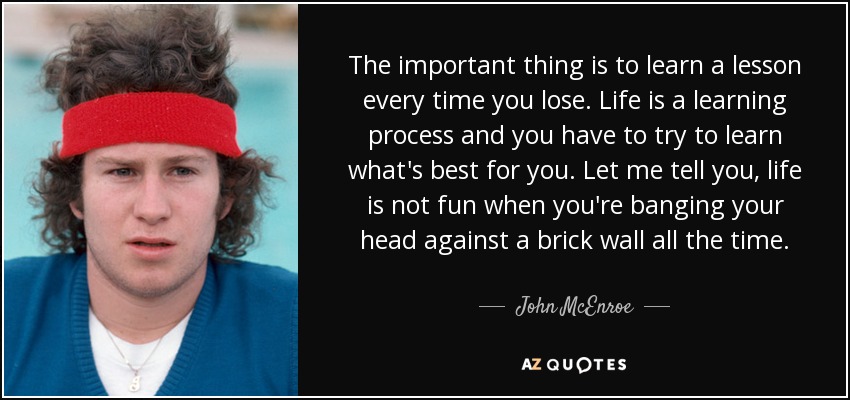 The important thing is to learn a lesson every time you lose. Life is a learning process and you have to try to learn what's best for you. Let me tell you, life is not fun when you're banging your head against a brick wall all the time. - John McEnroe