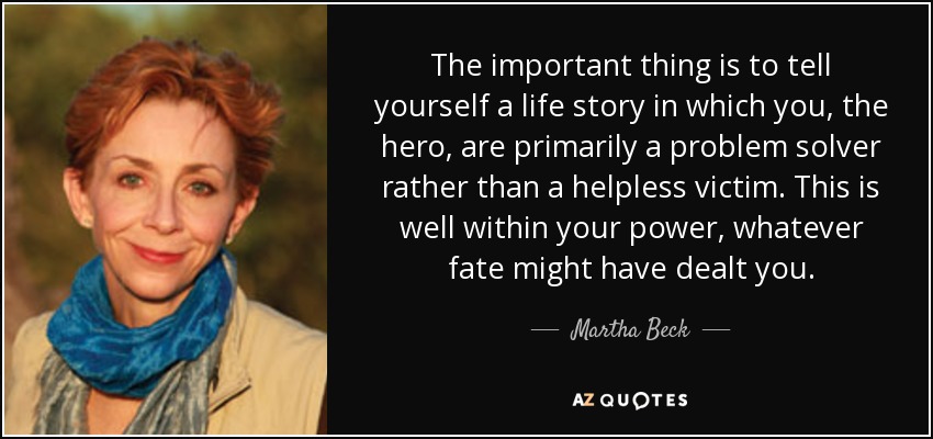 The important thing is to tell yourself a life story in which you, the hero, are primarily a problem solver rather than a helpless victim. This is well within your power, whatever fate might have dealt you. - Martha Beck