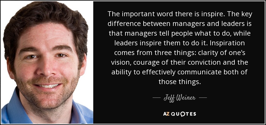 The important word there is inspire. The key difference between managers and leaders is that managers tell people what to do, while leaders inspire them to do it. Inspiration comes from three things: clarity of one's vision, courage of their conviction and the ability to effectively communicate both of those things. - Jeff Weiner