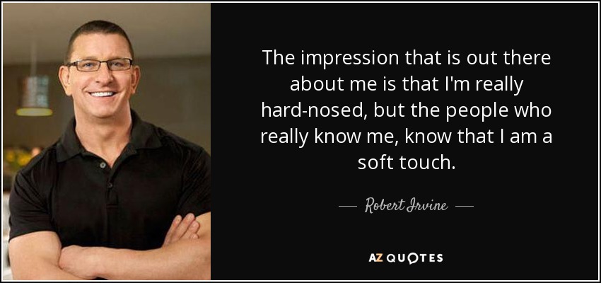 The impression that is out there about me is that I'm really hard-nosed, but the people who really know me, know that I am a soft touch. - Robert Irvine