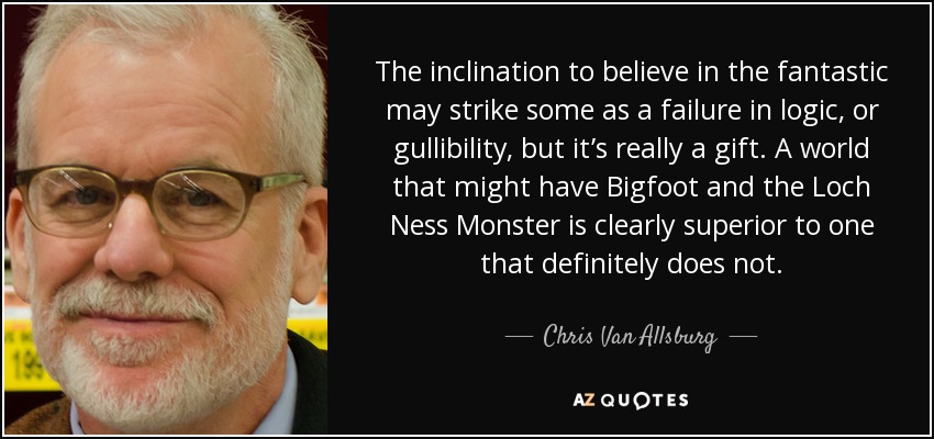 The inclination to believe in the fantastic may strike some as a failure in logic, or gullibility, but it’s really a gift. A world that might have Bigfoot and the Loch Ness Monster is clearly superior to one that definitely does not. - Chris Van Allsburg
