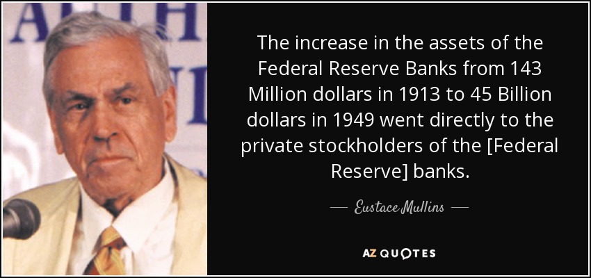 The increase in the assets of the Federal Reserve Banks from 143 Million dollars in 1913 to 45 Billion dollars in 1949 went directly to the private stockholders of the [Federal Reserve] banks. - Eustace Mullins