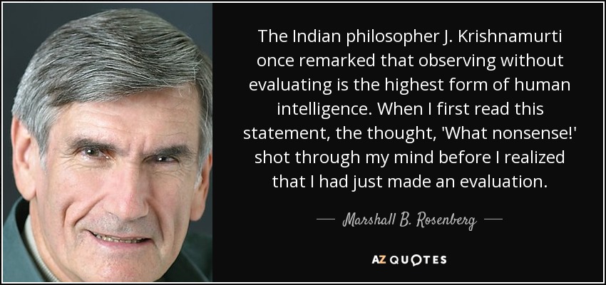 The Indian philosopher J. Krishnamurti once remarked that observing without evaluating is the highest form of human intelligence. When I first read this statement, the thought, 'What nonsense!' shot through my mind before I realized that I had just made an evaluation. - Marshall B. Rosenberg