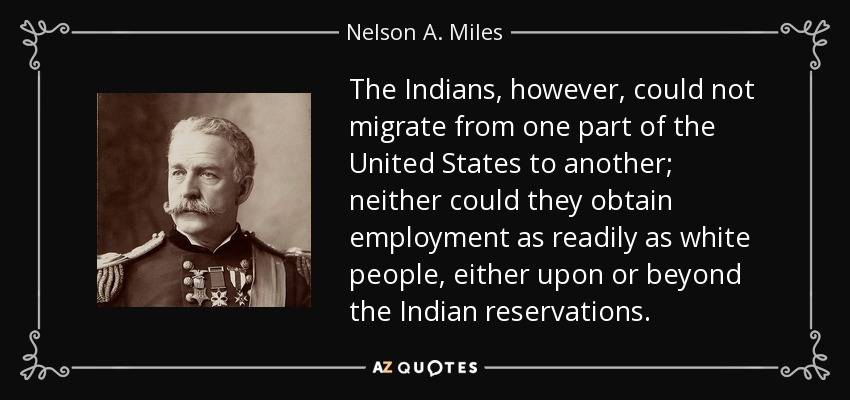 The Indians, however, could not migrate from one part of the United States to another; neither could they obtain employment as readily as white people, either upon or beyond the Indian reservations. - Nelson A. Miles