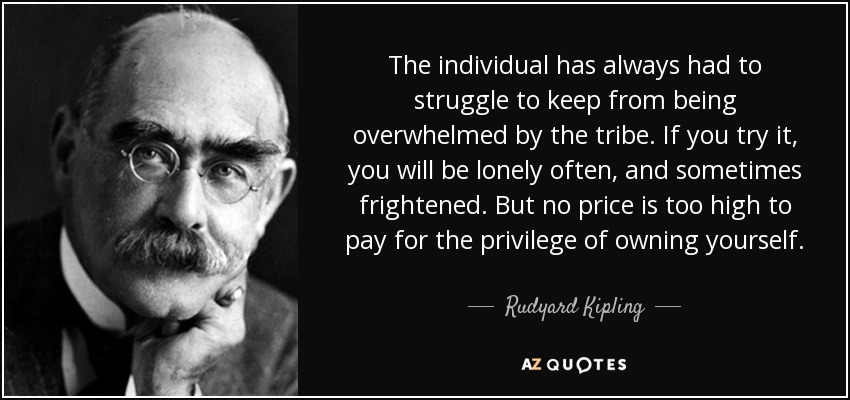 The individual has always had to struggle to keep from being overwhelmed by the tribe. If you try it, you will be lonely often, and sometimes frightened. But no price is too high to pay for the privilege of owning yourself. - Rudyard Kipling