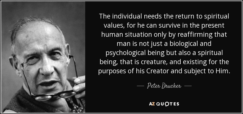 The individual needs the return to spiritual values, for he can survive in the present human situation only by reaffirming that man is not just a biological and psychological being but also a spiritual being, that is creature, and existing for the purposes of his Creator and subject to Him. - Peter Drucker