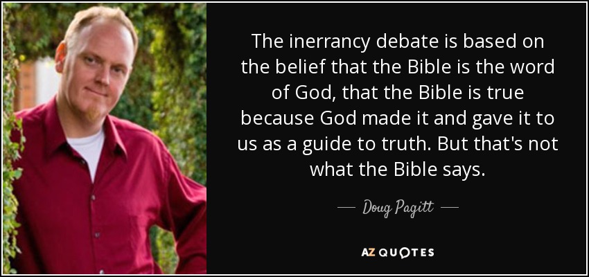 The inerrancy debate is based on the belief that the Bible is the word of God, that the Bible is true because God made it and gave it to us as a guide to truth. But that's not what the Bible says. - Doug Pagitt