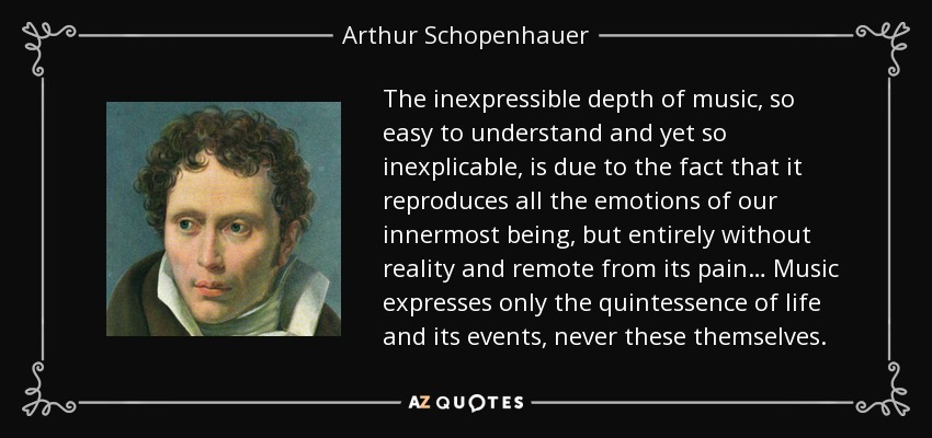 The inexpressible depth of music, so easy to understand and yet so inexplicable, is due to the fact that it reproduces all the emotions of our innermost being, but entirely without reality and remote from its pain… Music expresses only the quintessence of life and its events, never these themselves. - Arthur Schopenhauer