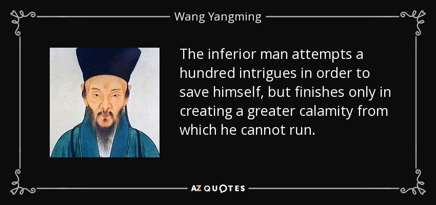 The inferior man attempts a hundred intrigues in order to save himself, but finishes only in creating a greater calamity from which he cannot run. - Wang Yangming