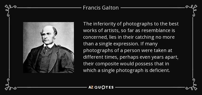 The inferiority of photographs to the best works of artists, so far as resemblance is concerned, lies in their catching no more than a single expression. If many photographs of a person were taken at different times, perhaps even years apart, their composite would possess that in which a single photograph is deficient. - Francis Galton