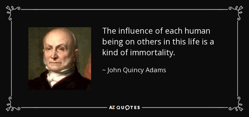 The influence of each human being on others in this life is a kind of immortality. - John Quincy Adams
