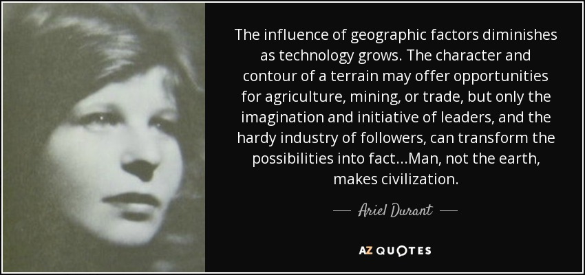 The influence of geographic factors diminishes as technology grows. The character and contour of a terrain may offer opportunities for agriculture, mining, or trade, but only the imagination and initiative of leaders, and the hardy industry of followers, can transform the possibilities into fact...Man, not the earth, makes civilization. - Ariel Durant