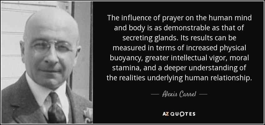 The influence of prayer on the human mind and body is as demonstrable as that of secreting glands. Its results can be measured in terms of increased physical buoyancy, greater intellectual vigor, moral stamina, and a deeper understanding of the realities underlying human relationship. - Alexis Carrel