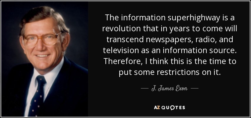 The information superhighway is a revolution that in years to come will transcend newspapers, radio, and television as an information source. Therefore, I think this is the time to put some restrictions on it. - J. James Exon