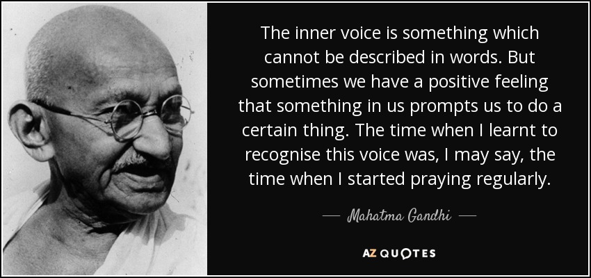 The inner voice is something which cannot be described in words. But sometimes we have a positive feeling that something in us prompts us to do a certain thing. The time when I learnt to recognise this voice was, I may say, the time when I started praying regularly. - Mahatma Gandhi