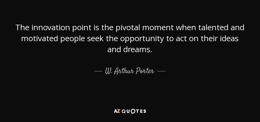 The innovation point is the pivotal moment when talented and motivated people seek the opportunity to act on their ideas and dreams. - W. Arthur Porter