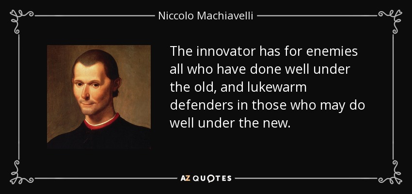The innovator has for enemies all who have done well under the old, and lukewarm defenders in those who may do well under the new. - Niccolo Machiavelli