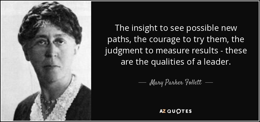The insight to see possible new paths, the courage to try them, the judgment to measure results - these are the qualities of a leader. - Mary Parker Follett