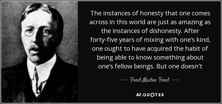 The instances of honesty that one comes across in this world are just as amazing as the instances of dishonesty. After forty-five years of mixing with one's kind, one ought to have acquired the habit of being able to know something about one's fellow beings. But one doesn't - Ford Madox Ford