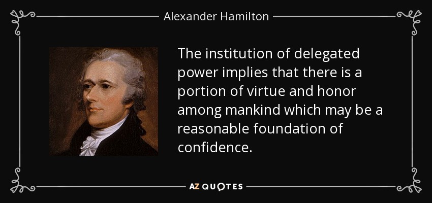 The institution of delegated power implies that there is a portion of virtue and honor among mankind which may be a reasonable foundation of confidence. - Alexander Hamilton