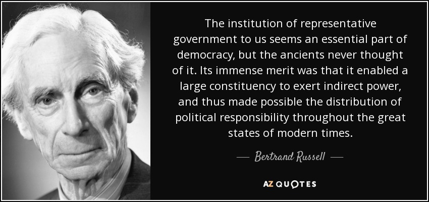 The institution of representative government to us seems an essential part of democracy, but the ancients never thought of it. Its immense merit was that it enabled a large constituency to exert indirect power, and thus made possible the distribution of political responsibility throughout the great states of modern times. - Bertrand Russell