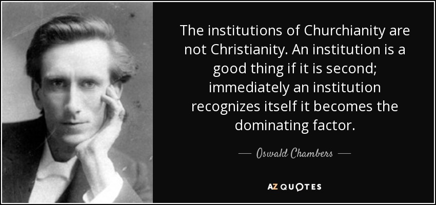 The institutions of Churchianity are not Christianity. An institution is a good thing if it is second; immediately an institution recognizes itself it becomes the dominating factor. - Oswald Chambers