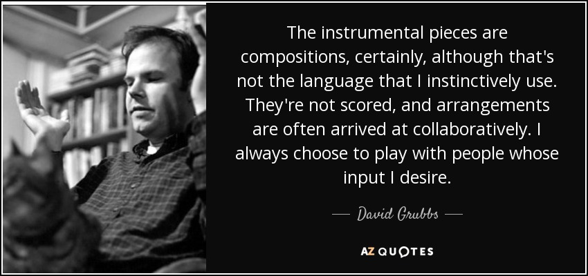 The instrumental pieces are compositions, certainly, although that's not the language that I instinctively use. They're not scored, and arrangements are often arrived at collaboratively. I always choose to play with people whose input I desire. - David Grubbs