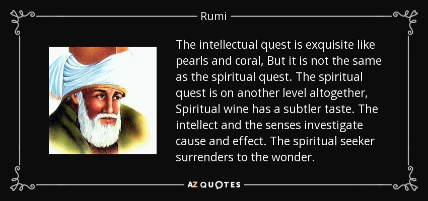 The intellectual quest is exquisite like pearls and coral, But it is not the same as the spiritual quest. The spiritual quest is on another level altogether, Spiritual wine has a subtler taste. The intellect and the senses investigate cause and effect. The spiritual seeker surrenders to the wonder. - Rumi