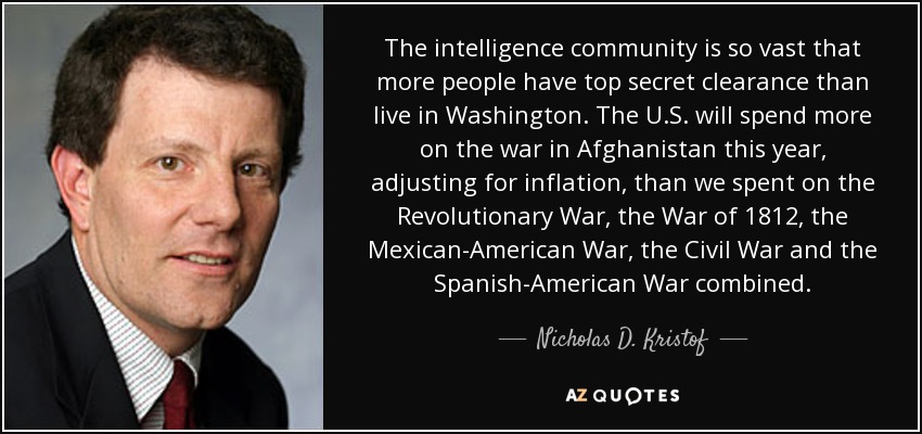The intelligence community is so vast that more people have top secret clearance than live in Washington. The U.S. will spend more on the war in Afghanistan this year, adjusting for inflation, than we spent on the Revolutionary War, the War of 1812, the Mexican-American War, the Civil War and the Spanish-American War combined. - Nicholas D. Kristof