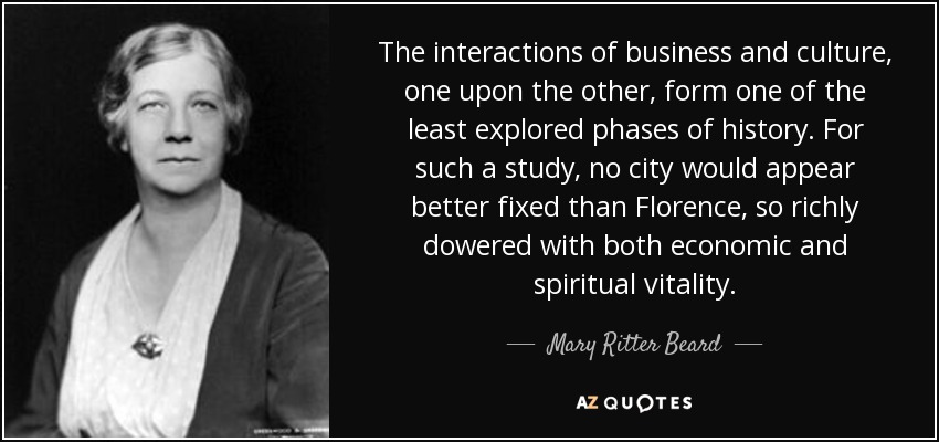 The interactions of business and culture, one upon the other, form one of the least explored phases of history. For such a study, no city would appear better fixed than Florence, so richly dowered with both economic and spiritual vitality. - Mary Ritter Beard