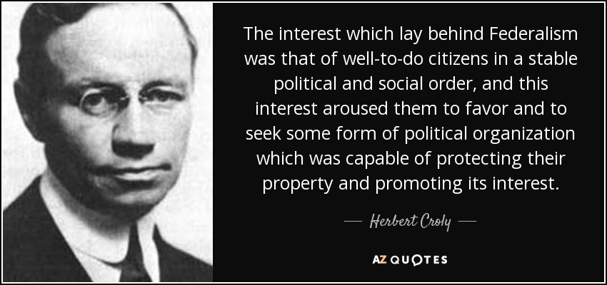 The interest which lay behind Federalism was that of well-to-do citizens in a stable political and social order, and this interest aroused them to favor and to seek some form of political organization which was capable of protecting their property and promoting its interest. - Herbert Croly