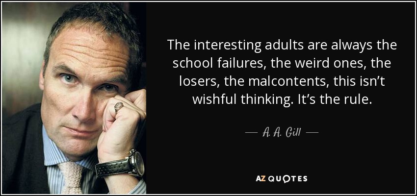 The interesting adults are always the school failures, the weird ones, the losers, the malcontents, this isn’t wishful thinking. It’s the rule. - A. A. Gill