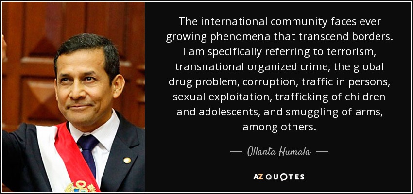 The international community faces ever growing phenomena that transcend borders. I am specifically referring to terrorism, transnational organized crime, the global drug problem, corruption, traffic in persons, sexual exploitation, trafficking of children and adolescents, and smuggling of arms, among others. - Ollanta Humala