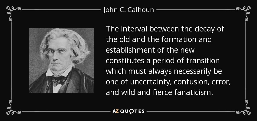 The interval between the decay of the old and the formation and establishment of the new constitutes a period of transition which must always necessarily be one of uncertainty, confusion, error, and wild and fierce fanaticism. - John C. Calhoun